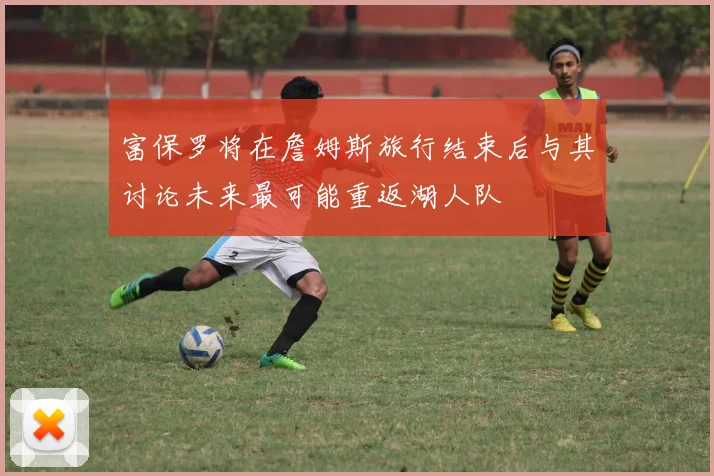 富保罗将在詹姆斯旅行结束后与其讨论未来最可能重返湖人队