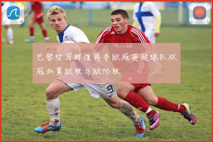 巴黎续写辉煌再夺欧冠英超球队双冠加冕欧联与欧协联