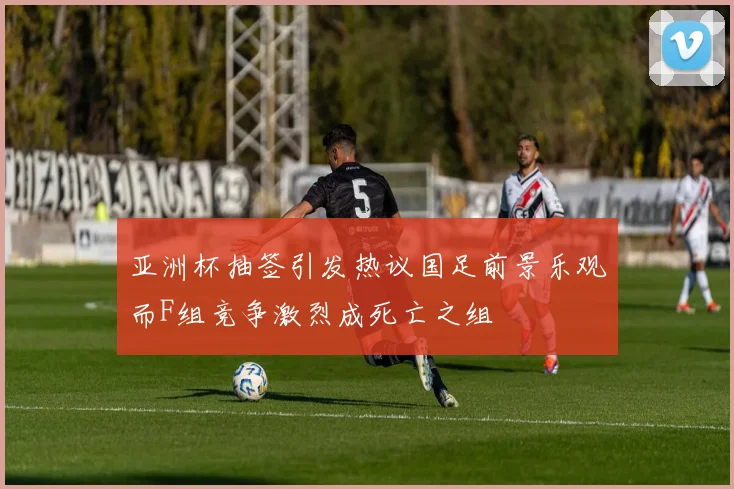亚洲杯抽签引发热议国足前景乐观而F组竞争激烈成死亡之组