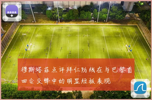 穆斯塔菲点评拜仁防线在与巴黎首回合交锋中的明显短板表现