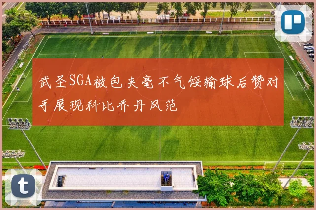 武圣SGA被包夹毫不气馁输球后赞对手展现科比乔丹风范