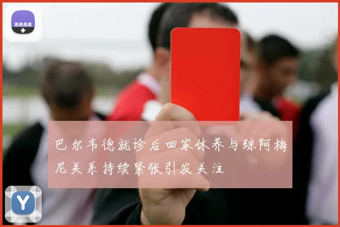 巴尔韦德就诊后回家休养与琼阿梅尼关系持续紧张引发关注