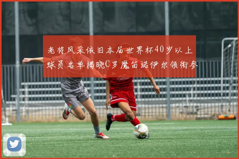 老将风采依旧本届世界杯40岁以上球员名单揭晓C罗魔笛诺伊尔领衔参赛