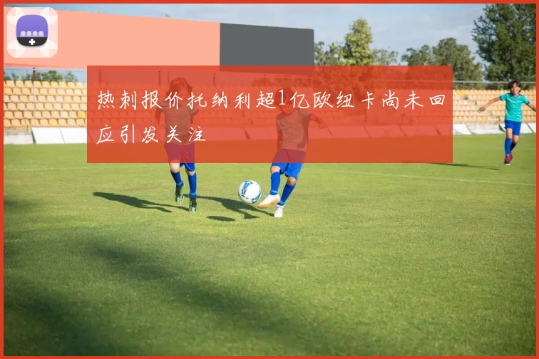 热刺报价托纳利超1亿欧纽卡尚未回应引发关注