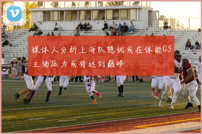 媒体人分析上海队隐忧或在体能G5主场压力或将达到巅峰