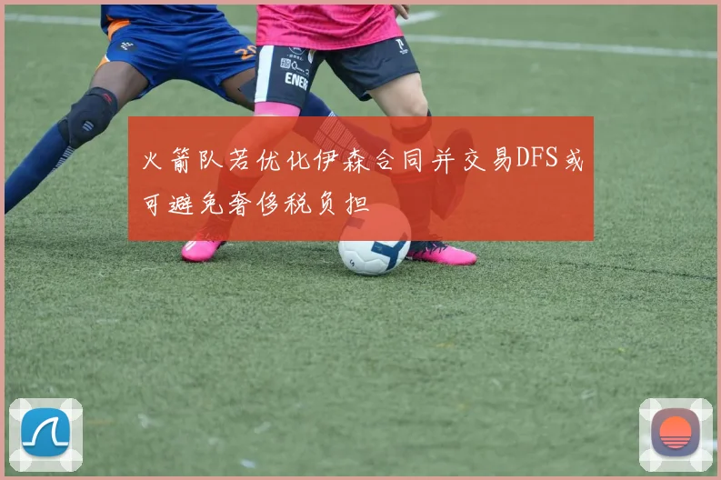火箭队若优化伊森合同并交易DFS或可避免奢侈税负担