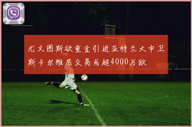 尤文图斯欲重金引进亚特兰大中卫斯卡尔维尼交易或超4000万欧