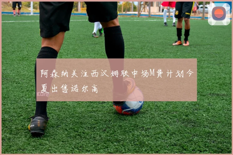 阿森纳关注西汉姆联中场M费计划今夏出售诺尔高