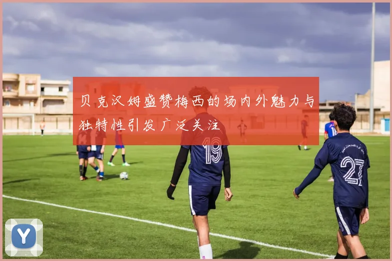 贝克汉姆盛赞梅西的场内外魅力与独特性引发广泛关注