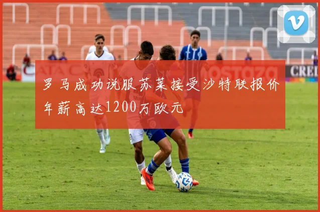 罗马成功说服苏莱接受沙特联报价年薪高达1200万欧元
