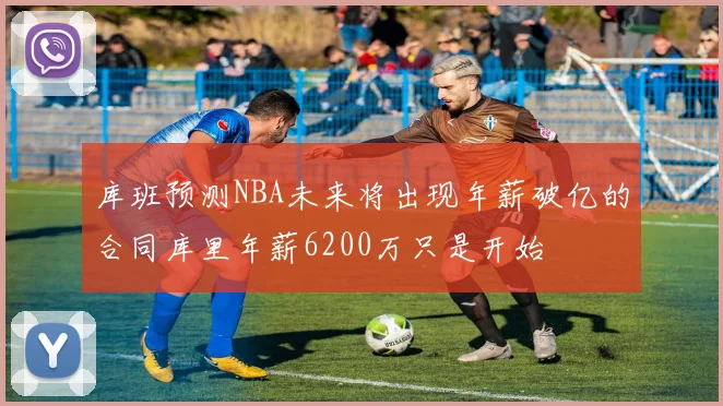 库班预测NBA未来将出现年薪破亿的合同库里年薪6200万只是开始