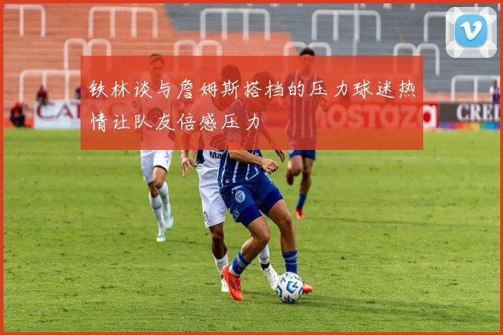 铁林谈与詹姆斯搭档的压力球迷热情让队友倍感压力