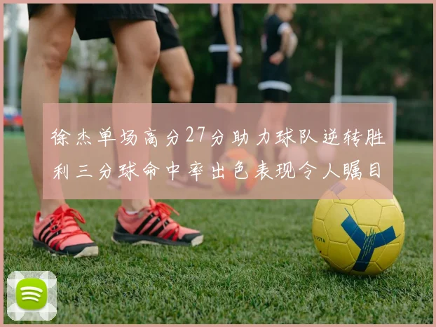 徐杰单场高分27分助力球队逆转胜利三分球命中率出色表现令人瞩目