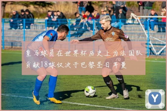 皇马球员在世界杯历史上为法国队贡献18球仅次于巴黎圣日耳曼