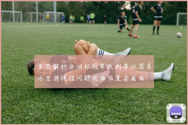 朱艺解析非洲杯冠军改判争议若负方坚持规程问题将面临复杂局面
