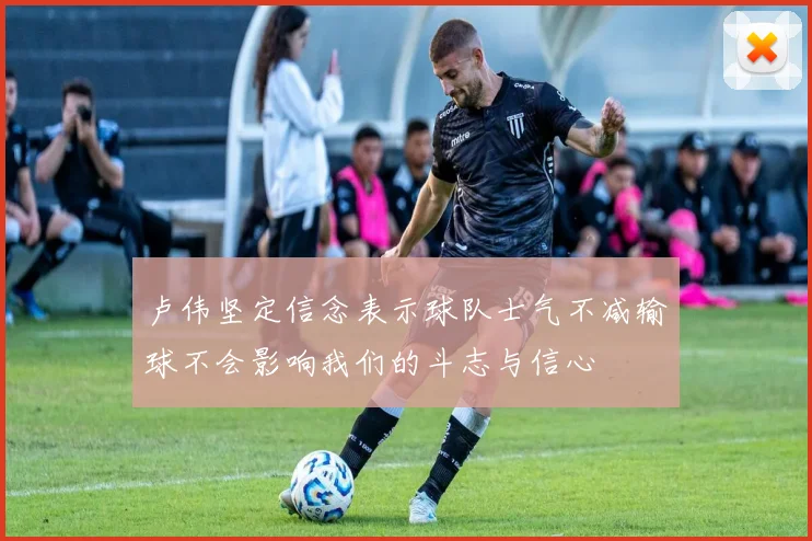 卢伟坚定信念表示球队士气不减输球不会影响我们的斗志与信心