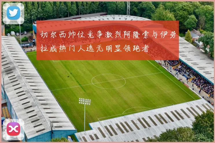 切尔西帅位竞争激烈阿隆索与伊劳拉成热门人选无明显领跑者