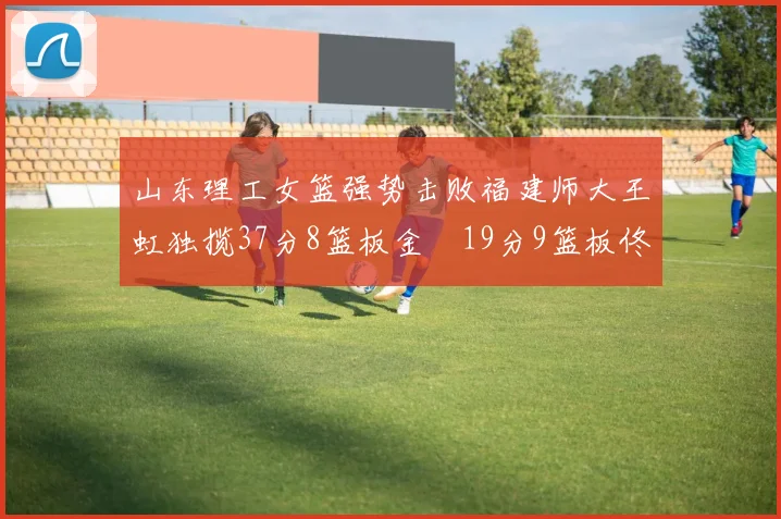 山东理工女篮强势击败福建师大王虹独揽37分8篮板金喆19分9篮板佟欣芷21分6篮板
