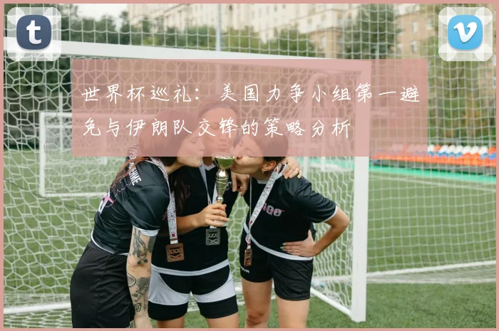 世界杯巡礼：美国力争小组第一避免与伊朗队交锋的策略分析