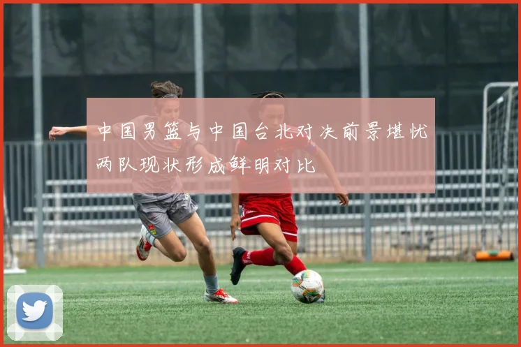 中国男篮与中国台北对决前景堪忧两队现状形成鲜明对比