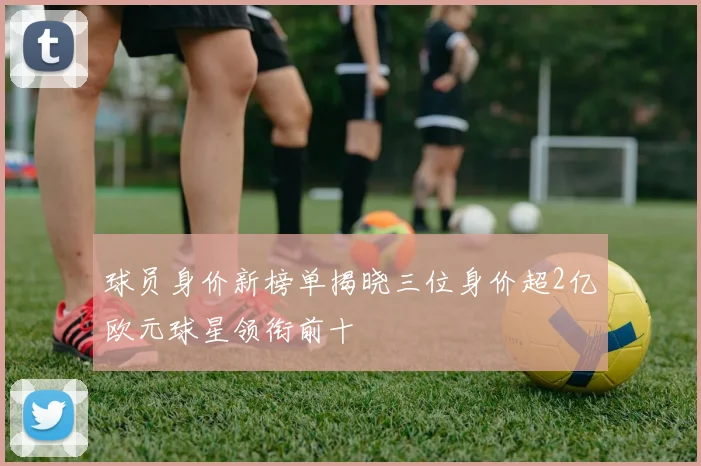 球员身价新榜单揭晓三位身价超2亿欧元球星领衔前十