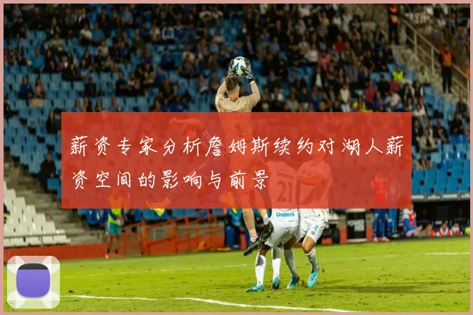 薪资专家分析詹姆斯续约对湖人薪资空间的影响与前景