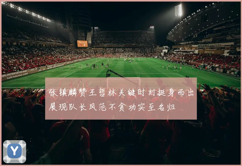 张镇麟赞王哲林关键时刻挺身而出展现队长风范不贪功实至名归