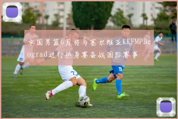 中国男篮6月将与塞尔维亚KKFMPBeograd进行热身赛备战国际赛事