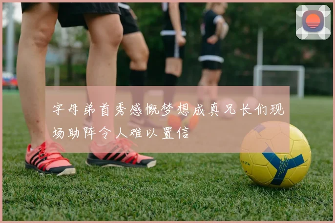 字母弟首秀感慨梦想成真兄长们现场助阵令人难以置信