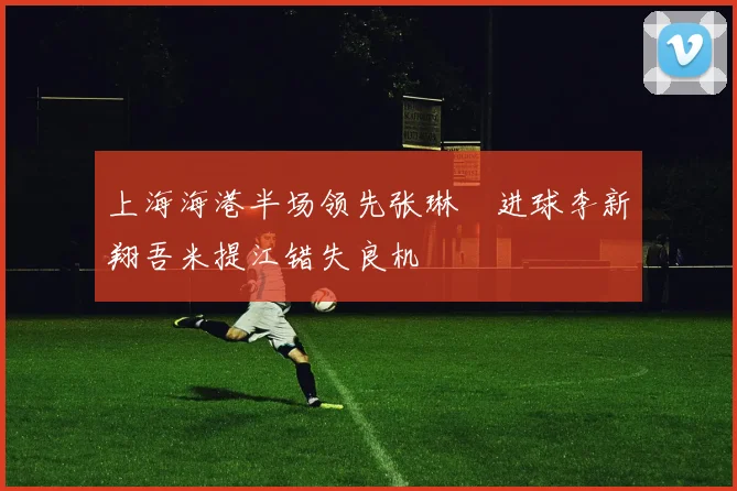 上海海港半场领先张琳芃进球李新翔吾米提江错失良机