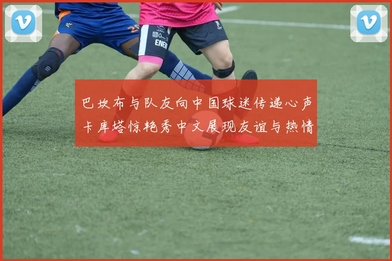 巴坎布与队友向中国球迷传递心声卡库塔惊艳秀中文展现友谊与热情