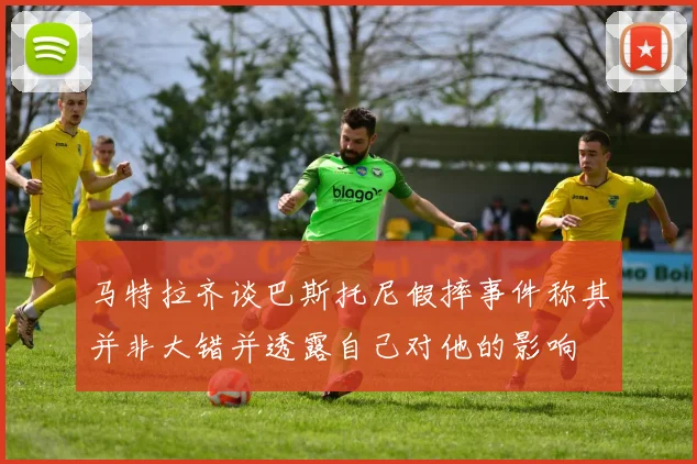 马特拉齐谈巴斯托尼假摔事件称其并非大错并透露自己对他的影响