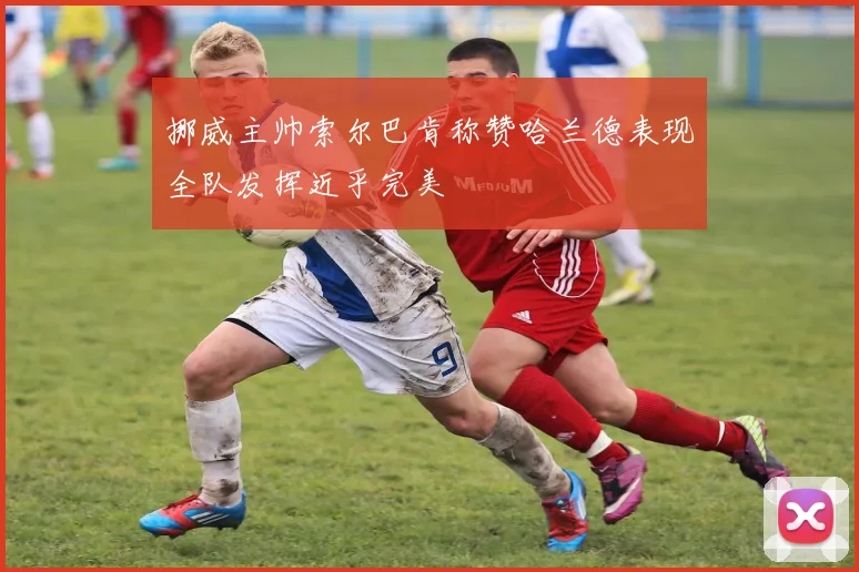 挪威主帅索尔巴肯称赞哈兰德表现全队发挥近乎完美