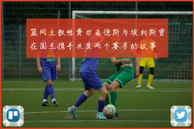 篮网主教练费尔南德斯与埃利斯曾在国王携手共度两个赛季的故事