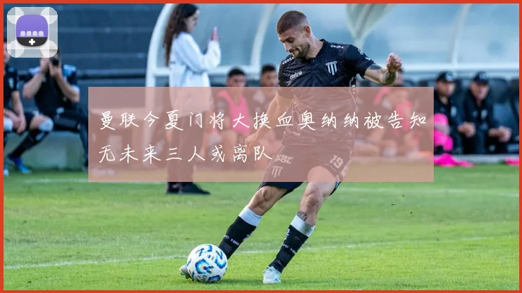 曼联今夏门将大换血奥纳纳被告知无未来三人或离队