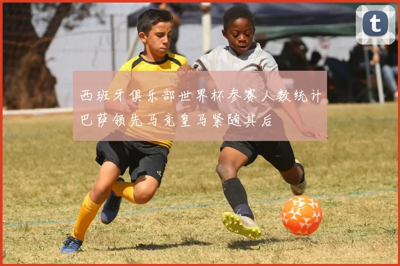 西班牙俱乐部世界杯参赛人数统计巴萨领先马竞皇马紧随其后