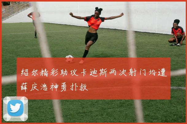 绍尔精彩助攻卡迪斯两次射门均遭薛庆浩神勇扑救