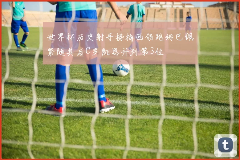 世界杯历史射手榜梅西领跑姆巴佩紧随其后C罗凯恩并列第3位