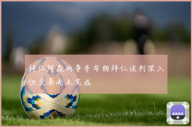 拜仁阿森纳争夺布朗拜仁谈判深入但交易尚未完成